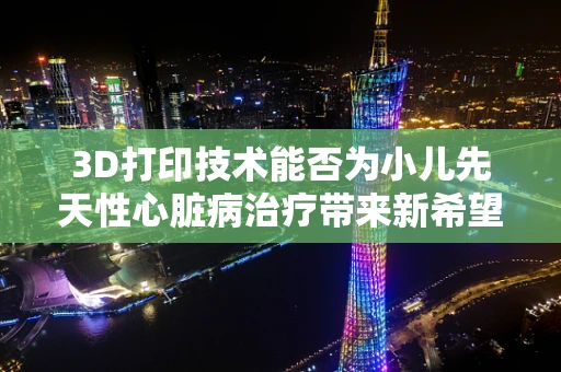 3D打印技术能否为小儿先天性心脏病治疗带来新希望？