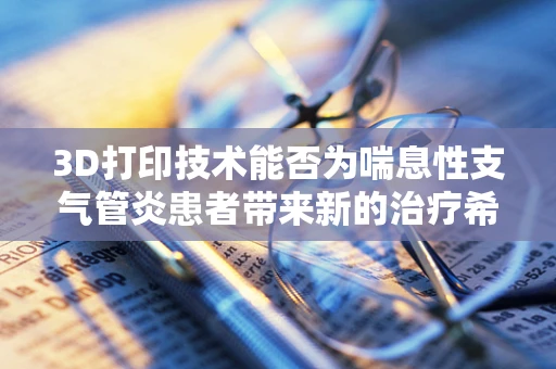 3D打印技术能否为喘息性支气管炎患者带来新的治疗希望？