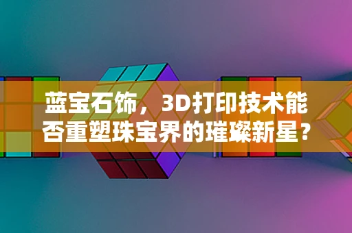 蓝宝石饰，3D打印技术能否重塑珠宝界的璀璨新星？