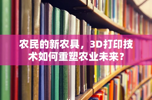 农民的新农具，3D打印技术如何重塑农业未来？