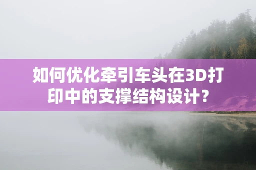 如何优化牵引车头在3D打印中的支撑结构设计？