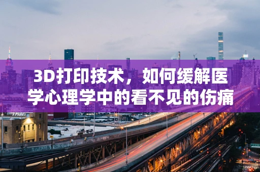 3D打印技术，如何缓解医学心理学中的看不见的伤痛？