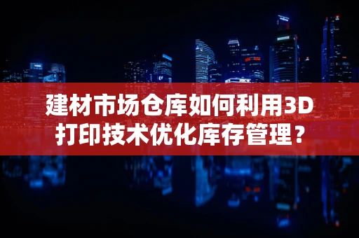 建材市场仓库如何利用3D打印技术优化库存管理？