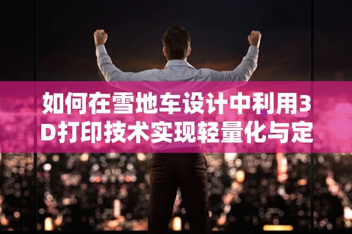 如何在雪地车设计中利用3D打印技术实现轻量化与定制化？