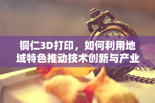 铜仁3D打印，如何利用地域特色推动技术创新与产业升级？