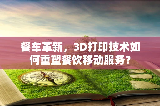 餐车革新，3D打印技术如何重塑餐饮移动服务？