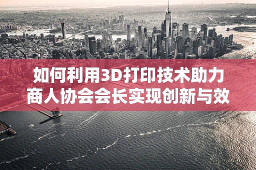 如何利用3D打印技术助力商人协会会长实现创新与效率的双重飞跃？