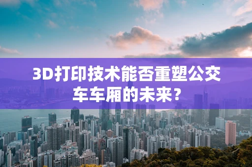 3D打印技术能否重塑公交车车厢的未来？