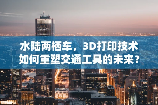 水陆两栖车，3D打印技术如何重塑交通工具的未来？
