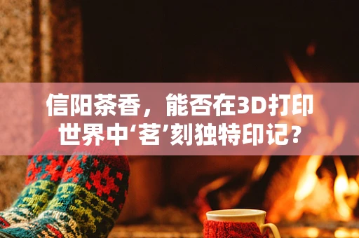 信阳茶香，能否在3D打印世界中‘茗’刻独特印记？