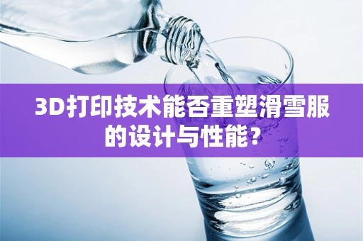 3D打印技术能否重塑滑雪服的设计与性能？