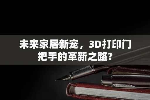 未来家居新宠，3D打印门把手的革新之路？