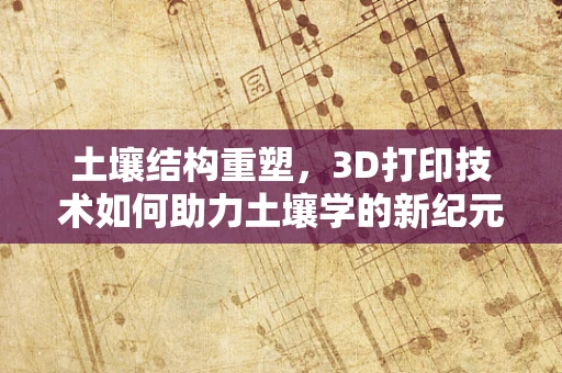 土壤结构重塑，3D打印技术如何助力土壤学的新纪元？