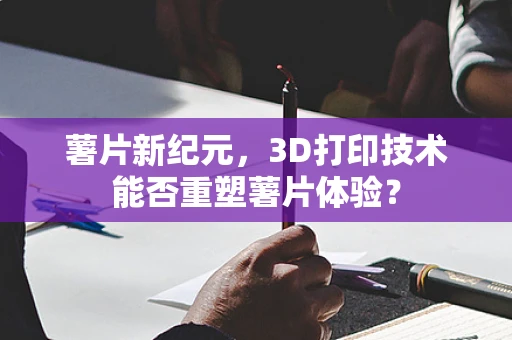 薯片新纪元，3D打印技术能否重塑薯片体验？