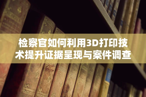 检察官如何利用3D打印技术提升证据呈现与案件调查的效率？