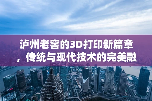 泸州老窖的3D打印新篇章，传统与现代技术的完美融合？