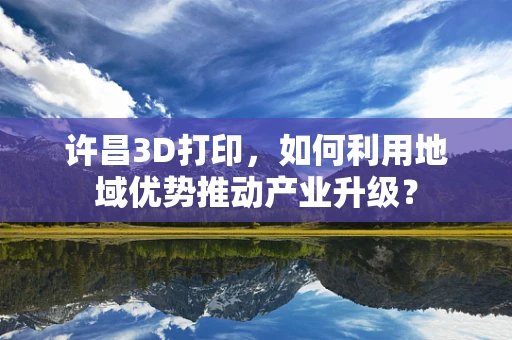许昌3D打印，如何利用地域优势推动产业升级？