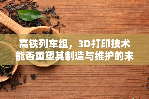 高铁列车组，3D打印技术能否重塑其制造与维护的未来？