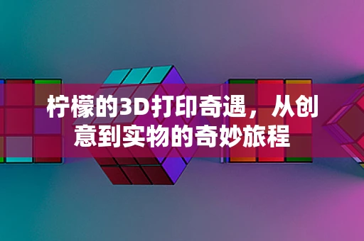 柠檬的3D打印奇遇，从创意到实物的奇妙旅程