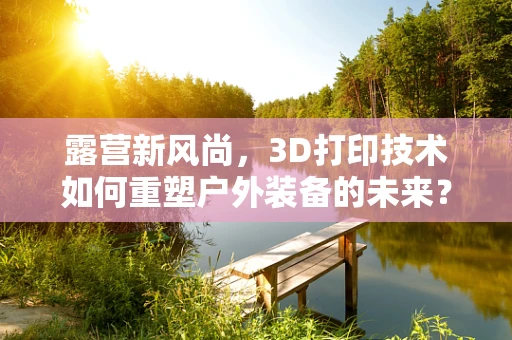 露营新风尚，3D打印技术如何重塑户外装备的未来？