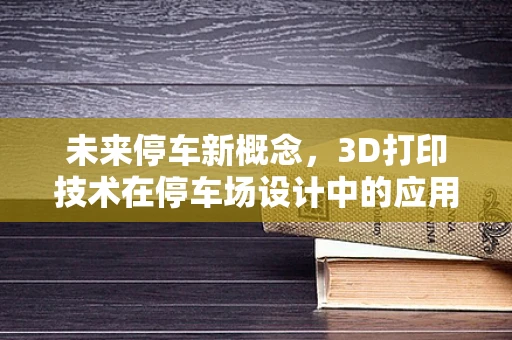 未来停车新概念，3D打印技术在停车场设计中的应用与挑战？