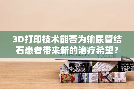 3D打印技术能否为输尿管结石患者带来新的治疗希望？