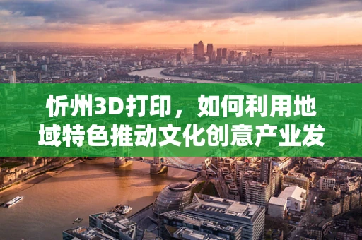 忻州3D打印，如何利用地域特色推动文化创意产业发展？