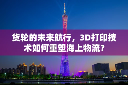 货轮的未来航行，3D打印技术如何重塑海上物流？