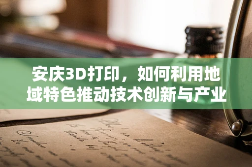 安庆3D打印，如何利用地域特色推动技术创新与产业升级？