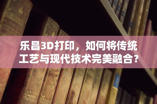 乐昌3D打印，如何将传统工艺与现代技术完美融合？