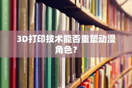 3D打印技术能否重塑动漫角色？