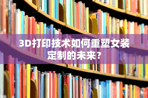 3D打印技术如何重塑女装定制的未来？