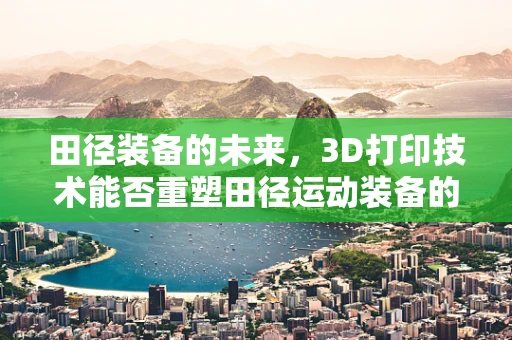 田径装备的未来，3D打印技术能否重塑田径运动装备的轻量化与个性化？