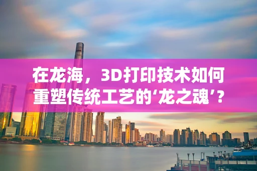 在龙海，3D打印技术如何重塑传统工艺的‘龙之魂’？