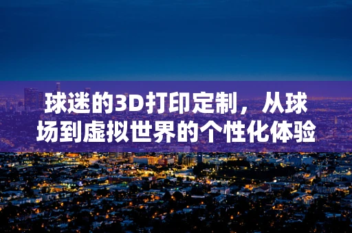 球迷的3D打印定制，从球场到虚拟世界的个性化体验