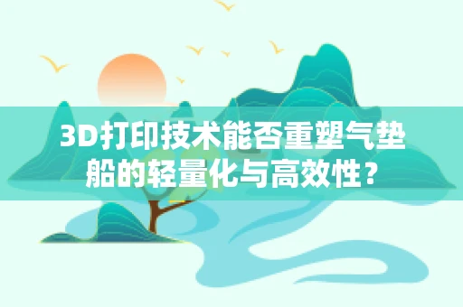 3D打印技术能否重塑气垫船的轻量化与高效性？