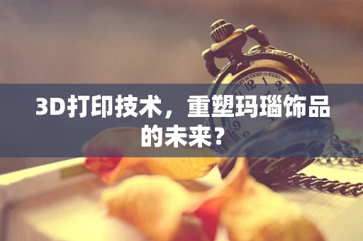 3D打印技术，重塑玛瑙饰品的未来？