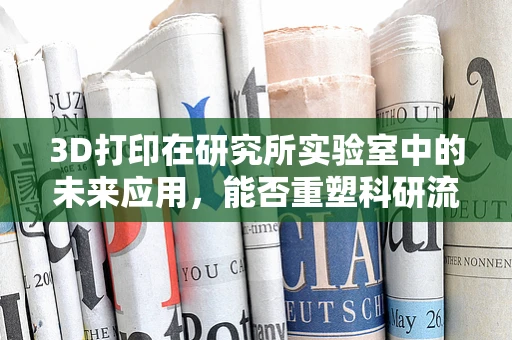 3D打印在研究所实验室中的未来应用，能否重塑科研流程？