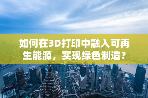 如何在3D打印中融入可再生能源，实现绿色制造？