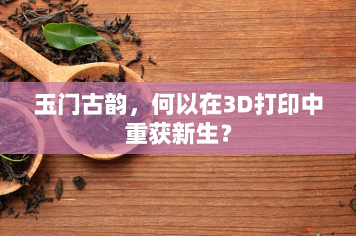 玉门古韵，何以在3D打印中重获新生？