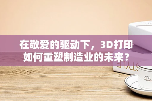 在敬爱的驱动下，3D打印如何重塑制造业的未来？