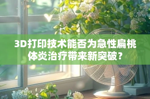 3D打印技术能否为急性扁桃体炎治疗带来新突破？