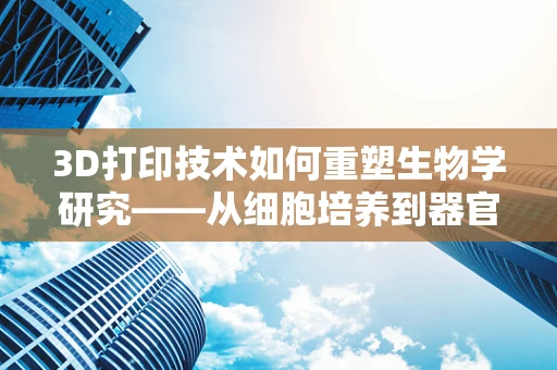 3D打印技术如何重塑生物学研究——从细胞培养到器官再造的未来？