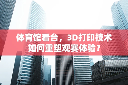 体育馆看台，3D打印技术如何重塑观赛体验？
