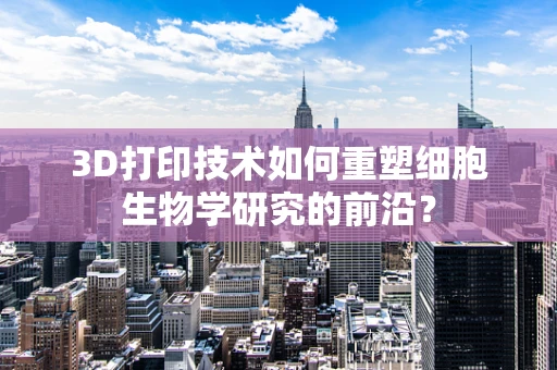 3D打印技术如何重塑细胞生物学研究的前沿？