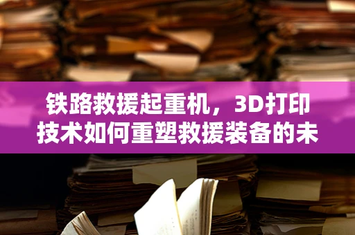 铁路救援起重机，3D打印技术如何重塑救援装备的未来？