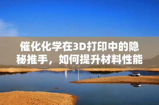 催化化学在3D打印中的隐秘推手，如何提升材料性能？
