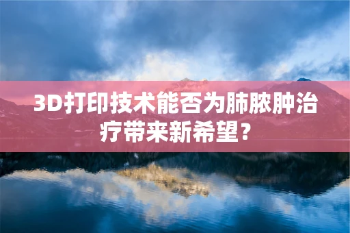 3D打印技术能否为肺脓肿治疗带来新希望？