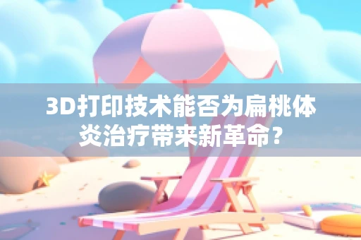3D打印技术能否为扁桃体炎治疗带来新革命？