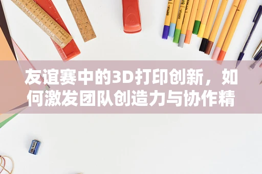 友谊赛中的3D打印创新，如何激发团队创造力与协作精神？